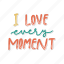sticker, positivity, motivation, motivational, motivate, lettering, quote, typography, i love every moment 